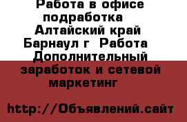 Работа в офисе подработка  - Алтайский край, Барнаул г. Работа » Дополнительный заработок и сетевой маркетинг   